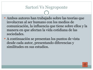 Sartori Vs Negroponte Ambos autores han trabajado sobre las teorías que involucran al ser humano con los medios de comunicación, la influencia que tiene sobre ellos y la manera en que afectan la vida cotidiana de las sociedades. A continuación se presentan los puntos de vista desde cada autor, presentando diferencias y similitudes en sus estudios. 