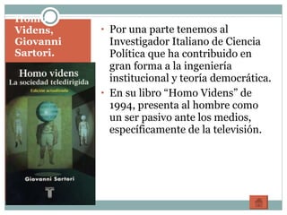 Homo Videns, Giovanni Sartori. Por una parte tenemos al Investigador Italiano de Ciencia Política que ha contribuido en gran forma a la ingeniería institucional y teoría democrática. En su libro “Homo Videns” de 1994, presenta al hombre como un ser pasivo ante los medios, específicamente de la televisión. 