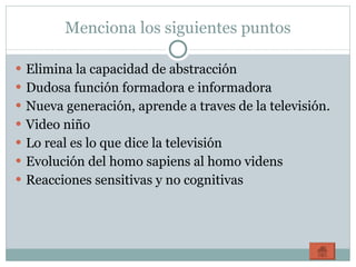 Menciona los siguientes puntos Elimina la capacidad de abstracción Dudosa función formadora e informadora Nueva generación, aprende a traves de la televisión.  Video niño Lo real es lo que dice la televisión Evolución del homo sapiens al homo videns Reacciones sensitivas y no cognitivas 