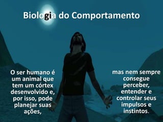 Biologia do Comportamento
O ser humano é
um animal que
tem um córtex
desenvolvido e,
por isso, pode
planejar suas
ações,
mas nem sempre
consegue
perceber,
entender e
controlar seus
impulsos e
instintos.
 