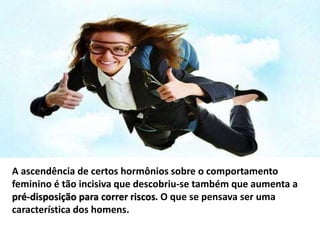 A ascendência de certos hormônios sobre o comportamento
feminino é tão incisiva que descobriu-se também que aumenta a
pré-disposição para correr riscos. O que se pensava ser uma
característica dos homens.
 