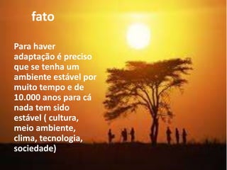 fato
Para haver
adaptação é preciso
que se tenha um
ambiente estável por
muito tempo e de
10.000 anos para cá
nada tem sido
estável ( cultura,
meio ambiente,
clima, tecnologia,
sociedade)
 