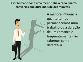 O ser humano solta uma mentirinha a cada quatro
conversas que dure mais de dez minutos.
A mentira influencia
quanto tempo
permanecemos num
trabalho ou a duração
de um romance e
frequentemente não
sabemos como
detectá-la.
 