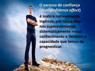 O excesso de confiança
(over confidence effect)
é inato e naturalmente
ingênuo, por causa dele
nós superestimamos
sistematicamente nosso
conhecimento e também a
capacidade que temos de
prognosticar.
 