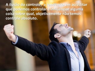 A ilusão do controle, a tendência em acreditar
que podemos controlar e influenciar alguma
coisa sobre qual, objetivamente não temos
controle absoluto.
 