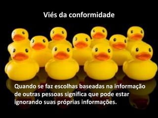 Viés da conformidade
Quando se faz escolhas baseadas na informação
de outras pessoas significa que pode estar
ignorando suas próprias informações.
 