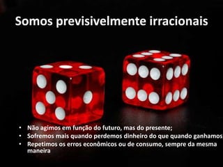 Somos previsivelmente irracionais
• Não agimos em função do futuro, mas do presente;
• Sofremos mais quando perdemos dinheiro do que quando ganhamos;
• Repetimos os erros econômicos ou de consumo, sempre da mesma
maneira
 
