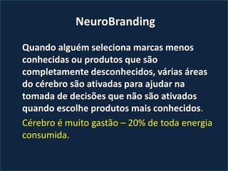 NeuroBranding
Quando alguém seleciona marcas menos
conhecidas ou produtos que são
completamente desconhecidos, várias áreas
do cérebro são ativadas para ajudar na
tomada de decisões que não são ativados
quando escolhe produtos mais conhecidos.
Cérebro é muito gastão – 20% de toda energia
consumida.
 