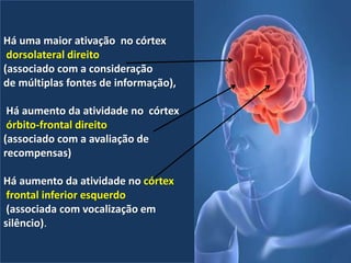 Há uma maior ativação no córtex
dorsolateral direito
(associado com a consideração
de múltiplas fontes de informação),
Há aumento da atividade no córtex
órbito-frontal direito
(associado com a avaliação de
recompensas)
Há aumento da atividade no córtex
frontal inferior esquerdo
(associada com vocalização em
silêncio).
 