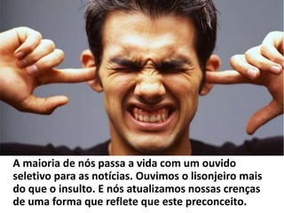 A maioria de nós passa a vida com um ouvido
seletivo para as notícias. Ouvimos o lisonjeiro mais
do que o insulto. E nós atualizamos nossas crenças
de uma forma que reflete que este preconceito.
 