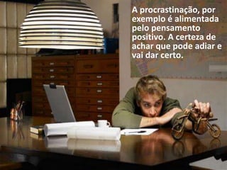 A procrastinação, por
exemplo é alimentada
pelo pensamento
positivo. A certeza de
achar que pode adiar e
vai dar certo.
 