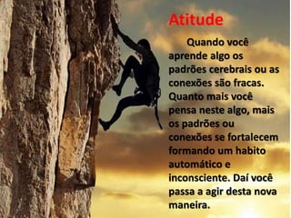 Atitude
Quando você
aprende algo os
padrões cerebrais ou as
conexões são fracas.
Quanto mais você
pensa neste algo, mais
os padrões ou
conexões se fortalecem
formando um habito
automático e
inconsciente. Daí você
passa a agir desta nova
maneira.
 
