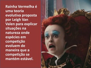 Rainha Vermelha é
uma teoria
evolutiva proposta
por Leigh Van
Valen para explicar
situações na
natureza onde
espécies em
competição
evoluem de
maneira que a
competição se
mantém estável.
 