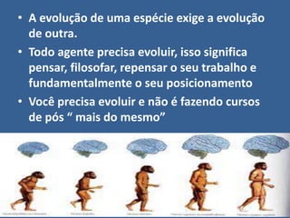• A evolução de uma espécie exige a evolução
de outra.
• Todo agente precisa evoluir, isso significa
pensar, filosofar, repensar o seu trabalho e
fundamentalmente o seu posicionamento
• Você precisa evoluir e não é fazendo cursos
de pós “ mais do mesmo”
 