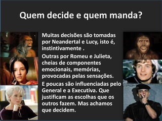 Quem decide e quem manda?
Muitas decisões são tomadas
por Neandertal e Lucy, isto é,
instintivamente .
Outras por Romeu e Julieta,
cheias de componentes
emocionais, memórias,
provocadas pelas sensações.
E poucas são influenciadas pelo
General e a Executiva. Que
justificam as escolhas que os
outros fazem. Mas achamos
que decidem.
 
