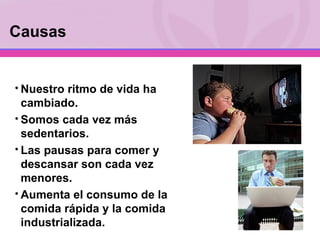 Nuestro ritmo de vida ha cambiado. Somos cada vez más sedentarios. Las pausas para comer y descansar son cada vez menores. Aumenta el consumo de la comida rápida y la comida industrializada. Causas 