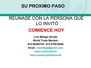 SU PROXIMO PASO Luis Malaga Alcedo World Trade Member 019 89280755 / 074 978916006 Email :  [email_address] www.nutriherbal.tk www.construyetufuturo.tk REUNASE CON LA PERSONA QUE LO INVITÓ COMIENCE HOY 