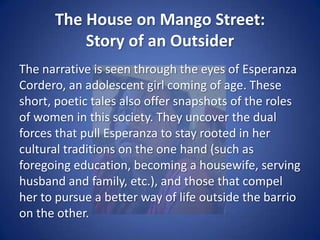 The House on Mango Street:Story of an OutsiderThroughout the book Sandra Cisneros explores themes of cultural tradition, gender roles, and coming of age in a binary society that struggles to hang onto its collective past while integrating itself into the American cultural landscape.