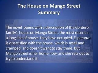 The House on Mango StreetSummaryMango Street is populated by people with many different life stories, stories of hope and despair. First there is Esperanza's own family, her kind father who works two jobs and is absent most of the time; her mother, who can speak two languages and sing opera but never finished high school; her two brothers Carlos and Kiki; and her little sister Nenny. 
