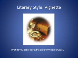 Literary Style: VignetteThe term vignette generally means something small. Originally it meant "something that may be written on a vine-leaf”IN PHOTOGRAPHY: any process by which there is loss in clarity towards the corners and sides of an imageIN LITERATURE: short, impressionistic scenes that focus on one moment or give a particular insight into a character, idea, or setting