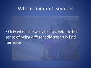  Her first novel, The House on Mango Street, proved successful because it was one of the few that captured Cisneros’ feelings about growing up Latina in the United States. Who is Sandra Cisneros? Only when she was able to celebrate her sense of being different did she truly find her voice.Reasons to Read & ThinkEverything we read in English 1 we read for a reason. We read to seek insights and answer questions that help us understand our own lives and the lives of others a bit more truly.As we read and discuss House on Mango Street, here are the questions we seek insight into:What does it mean to be an "outsider"?What is unique to the outsider's experience?What defines our culture?How do we reflect our culture?