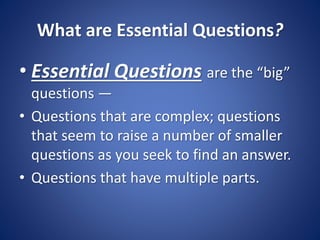 What are Essential Questions?
• Essential Questions are the “big”
questions —
• Questions that are complex; questions
that seem to raise a number of smaller
questions as you seek to find an answer.
• Questions that have multiple parts.
 