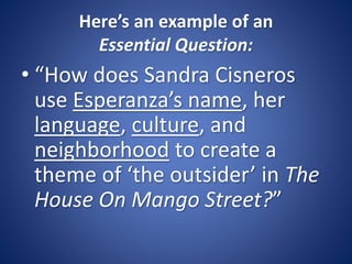Here’s an example of an
Essential Question:
• “How does Sandra Cisneros
use Esperanza’s name, her
language, culture, and
neighborhood to create a
theme of ‘the outsider’ in The
House On Mango Street?”
 
