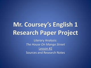 Mr. Coursey’s English 1
Research Paper Project
Literary Analysis:
The House On Mango Street
Lesson #2
Sources and Research Notes
 