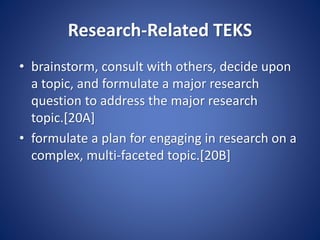 Research-Related TEKS
• brainstorm, consult with others, decide upon
a topic, and formulate a major research
question to address the major research
topic.[20A]
• formulate a plan for engaging in research on a
complex, multi-faceted topic.[20B]
 