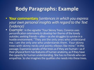 Body Paragraphs: Example
• Your commentary (sentences in which you express
your own personal insights with regard to the Text
Evidence)
• Example: Inthevignette“FourSkinnyTrees,Cisnerosuses
personificationextensivelytodevelopherthemeofthelonely
outsider,seekingfriends—allies—asshestrugglestosurviveina
hostileenvironment.“They are the only ones who understand
me. I am the only one who understands them. Four skinny
trees with skinny necks and pointy elbows like mine.” Inthis
passage,Esperanzaspeaksofthetreesasiftheyarehuman—asif
theirphysicalformhasfeaturesofhumananatomy,asiftheyhave
thecapacityforhumanunderstanding.Shehasnofriendswhocan
empathize.Sosheimaginesthequalitiessheneedsintothesetrees.
 