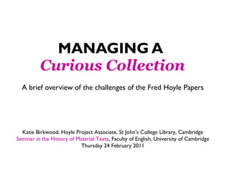 MANAGING A   Curious Collection A brief overview of the challenges of the Fred Hoyle Papers Katie Birkwood, Hoyle Project Associate, St John’s College Library, Cambridge Seminar in the History of Material Texts , Faculty of English, University of Cambridge Thursday 24 February 2011 
