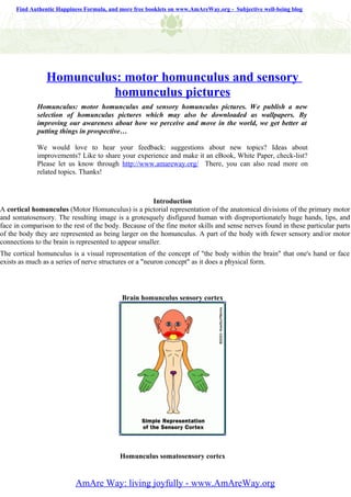 Find Authentic Happiness Formula, and more free booklets on www.AmAreWay.org - Subjective well-being blog




                Homunculus: motor homunculus and sensory
                          homunculus pictures
             Homunculus: motor homunculus and sensory homunculus pictures. We publish a new
             selection of homunculus pictures which may also be downloaded as wallpapers. By
             improving our awareness about how we perceive and move in the world, we get better at
             putting things in prospective…

             We would love to hear your feedback: suggestions about new topics? Ideas about
             improvements? Like to share your experience and make it an eBook, White Paper, check-list?
             Please let us know through http://www.amareway.org/ There, you can also read more on
             related topics. Thanks!



                                                       Introduction
A cortical homunculus (Motor Homunculus) is a pictorial representation of the anatomical divisions of the primary motor
and somatosensory. The resulting image is a grotesquely disfigured human with disproportionately huge hands, lips, and
face in comparison to the rest of the body. Because of the fine motor skills and sense nerves found in these particular parts
of the body they are represented as being larger on the homunculus. A part of the body with fewer sensory and/or motor
connections to the brain is represented to appear smaller.
The cortical homunculus is a visual representation of the concept of "the body within the brain" that one's hand or face
exists as much as a series of nerve structures or a "neuron concept" as it does a physical form.




                                           Brain homunculus sensory cortex




                                           Homunculus somatosensory cortex


                          AmAre Way: living joyfully - www.AmAreWay.org
 