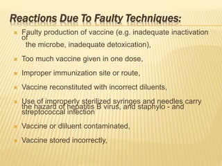 Reactions Due To Faulty Techniques:
 Faulty production of vaccine (e.g. inadequate inactivation
of
the microbe, inadequate detoxication),
 Too much vaccine given in one dose,
 Improper immunization site or route,
 Vaccine reconstituted with incorrect diluents,
 Use of improperly sterilized syringes and needles carry
the hazard of hepatitis B virus, and staphylo - and
streptococcal infection
 Vaccine or dliluent contaminated,
 Vaccine stored incorrectly,
 