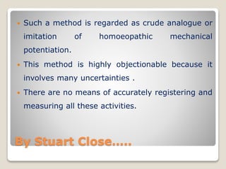 By Stuart Close…..
 Such a method is regarded as crude analogue or
imitation of homoeopathic mechanical
potentiation.
 This method is highly objectionable because it
involves many uncertainties .
 There are no means of accurately registering and
measuring all these activities.
 