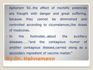By Dr. Hahnemann
 Aphorism 50..the effect of morbific potencies
are fraught with danger and great suffering,
because they cannot be diminished and
controlled according to cicumstances,like doses
of medicines.
 In the footnotes..about the auxillary
diseases…….”and the contagious humor of
another contagious disease,carried along as a
secondary ingredient of vaccine matter.’’
 