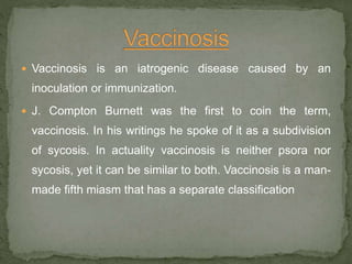  Vaccinosis is an iatrogenic disease caused by an
inoculation or immunization.
 J. Compton Burnett was the first to coin the term,
vaccinosis. In his writings he spoke of it as a subdivision
of sycosis. In actuality vaccinosis is neither psora nor
sycosis, yet it can be similar to both. Vaccinosis is a man-
made fifth miasm that has a separate classification
 