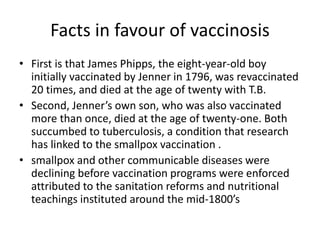 Facts in favour of vaccinosis
• First is that James Phipps, the eight-year-old boy
initially vaccinated by Jenner in 1796, was revaccinated
20 times, and died at the age of twenty with T.B.
• Second, Jenner’s own son, who was also vaccinated
more than once, died at the age of twenty-one. Both
succumbed to tuberculosis, a condition that research
has linked to the smallpox vaccination .
• smallpox and other communicable diseases were
declining before vaccination programs were enforced
attributed to the sanitation reforms and nutritional
teachings instituted around the mid-1800’s
 