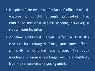• In spite of the evidence for lack of efficacy of this
vaccine it is still strongly promoted. This
continued use of a useless vaccine, however, is
not without its price
• Another additional harmful effect is that the
disease has changed form, and now affects
primarily a different age group. The peak
incidence of measles no longer occurs in children,
but in adolescents and young adults
 