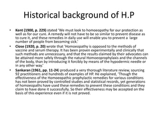 Historical background of H.P
• Kent (1900, p. 229) stated ‘We must look to homoeopathy for our protection as
well as for our cure. A remedy will not have to be so similar to prevent disease as
to cure it, and these remedies in daily use will enable you to prevent a large
number of people from becoming sick.’
• Close (1920, p. 20) wrote that ‘Homoeopathy is opposed to the methods of
vaccine and serum therapy. It has been proven experimentally and clinically that
such methods are unnecessary, and that the results claimed by their advocates can
be attained more safely through the natural Homoeoprophylaxis and the channels
of the body, than by introducing it forcibly by means of the hypodermic needle or
in any other way.’
• Sankaran (1961, pp. 11-24) produced a very thorough literature review, sourcing
92 practitioners and hundreds of examples of HP. He explained, ‘Though the
effectiveness of the Homoeopathic prophylactic remedies for various conditions
has not been proved by controlled studies and statistical records, yet generations
of homoeopaths have used these remedies to prevent these conditions and they
claim to have done it successfully. So their effectiveness may be accepted on the
basis of this experience even if it is not proved.
 