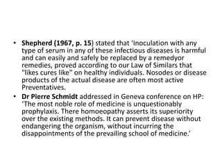 • Shepherd (1967, p. 15) stated that ‘Inoculation with any
type of serum in any of these infectious diseases is harmful
and can easily and safely be replaced by a remedyor
remedies, proved according to our Law of Similars that
"likes cures like" on healthy individuals. Nosodes or disease
products of the actual disease are often most active
Preventatives.
• Dr Pierre Schmidt addressed in Geneva conference on HP:
‘The most noble role of medicine is unquestionably
prophylaxis. There homoeopathy asserts its superiority
over the existing methods. It can prevent disease without
endangering the organism, without incurring the
disappointments of the prevailing school of medicine.’
 
