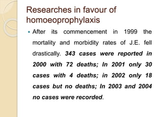 Researches in favour of
homoeoprophylaxis
 After its commencement in 1999 the
mortality and morbidity rates of J.E. fell
drastically. 343 cases were reported in
2000 with 72 deaths; In 2001 only 30
cases with 4 deaths; in 2002 only 18
cases but no deaths; In 2003 and 2004
no cases were recorded.
 