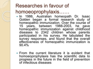 Researches in favour of
homoeoprophylaxis……
 In 1986, Australian homeopath Dr. Isaac
Golden began a formal research study of
homeopathic immunization. Over the course of
15 years, between 1988-2003, he gave
homeopathic immunization against childhood
diseases to 2342 children whose parents
participated in his survey. He tabulated the
survey responses, and found that the overall
effectiveness of homeopathic immunization is
90.4%
 From the current literature it is evident that
homoeoprophylaxis has the scientific data to
progress in the future in the field of prevention
of infectious diseases
 