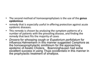 • The second method of homoeoprophylaxis is the use of the genus
epidemicus
• remedy that is especially useful in offering protection against acute
epidemic diseases.
• This remedy is chosen by analysing the symptom patterns of a
number of patients with the prevailing disease, and finding the
remedy that best fits the majority of cases
• Drosera for whooping cough or Eupatorium perfoliatum for
influenza.Hahnemann in this manner suggested Camphora as
the homoeoprophylactic simillimum for the approaching
epidemic of Asiatic Cholera. Boenninghausen had some
excellent success in using Thuja occidentalis in this manner in
the prophylactic treatment of smallpox.
 