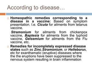 According to disease…
 Homeopathic remedies corresponding to a
disease in a vaccine: Based on symptom
presentation. I.e. Cicuta for ailments from tetanus
vaccine.
Stramonium for ailments from chickenpox
vaccine, Baptesia for ailments from the typhoid
vaccine, Gelsemium for ailments from the Flu
vaccine, etc.
 Remedies for incompletely expressed disease
states such as Zinc,Stramonium, or Helleborus,
etc for exanthamatic (eruptive) diseases where
the the eruptions have been suppressed to the
nervous system resulting in brain inflammation
 