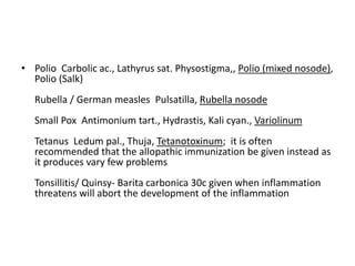 • Polio Carbolic ac., Lathyrus sat. Physostigma,, Polio (mixed nosode),
Polio (Salk)
Rubella / German measles Pulsatilla, Rubella nosode
Small Pox Antimonium tart., Hydrastis, Kali cyan., Variolinum
Tetanus Ledum pal., Thuja, Tetanotoxinum; it is often
recommended that the allopathic immunization be given instead as
it produces vary few problems
Tonsillitis/ Quinsy- Barita carbonica 30c given when inflammation
threatens will abort the development of the inflammation
 