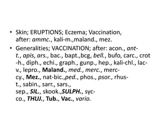 • Skin; ERUPTIONS; Eczema; Vaccination,
after: ammc., kali-m.,maland., mez.
• Generalities; VACCINATION; after: acon., ant-
t., apis, ars., bac., bapt.,bcg, bell., bufo, carc., crot
-h., diph., echi., graph., gunp., hep., kali-chl., lac-
v., lepro., Maland., med., merc., merc-
cy., Mez., nat-bic.,ped., phos., psor., rhus-
t., sabin., sarr., sars.,
sep., SIL., skook.,SULPH., syc-
co., THUJ., Tub., Vac., vario.
 