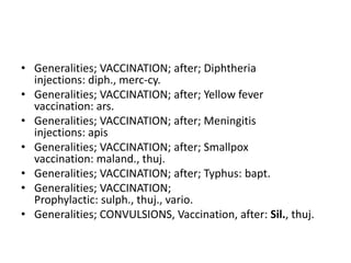 • Generalities; VACCINATION; after; Diphtheria
injections: diph., merc-cy.
• Generalities; VACCINATION; after; Yellow fever
vaccination: ars.
• Generalities; VACCINATION; after; Meningitis
injections: apis
• Generalities; VACCINATION; after; Smallpox
vaccination: maland., thuj.
• Generalities; VACCINATION; after; Typhus: bapt.
• Generalities; VACCINATION;
Prophylactic: sulph., thuj., vario.
• Generalities; CONVULSIONS, Vaccination, after: Sil., thuj.
 
