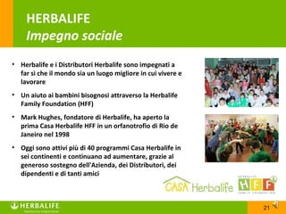 HERBALIFE
    Impegno sociale
• Herbalife e i Distributori Herbalife sono impegnati a
  far sì che il mondo sia un luogo migliore in cui vivere e
  lavorare
• Un aiuto ai bambini bisognosi attraverso la Herbalife
  Family Foundation (HFF)
• Mark Hughes, fondatore di Herbalife, ha aperto la
  prima Casa Herbalife HFF in un orfanotrofio di Rio de
  Janeiro nel 1998
• Oggi sono attivi più di 40 programmi Casa Herbalife in
  sei continenti e continuano ad aumentare, grazie al
  generoso sostegno dell'Azienda, dei Distributori, dei
  dipendenti e di tanti amici



                                                              21
 