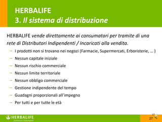 HERBALIFE
    3. Il sistema di distribuzione
HERBALIFE vende direttamente ai consumatori per tramite di una
rete di Distributori Indipendenti / Incaricati alla vendita.
 – I prodotti non si trovano nei negozi (Farmacie, Supermercati, Erboristerie, … )
 – Nessun capitale iniziale
 – Nessun rischio commerciale
 – Nessun limite territoriale
 – Nessun obbligo commerciale
 – Gestione indipendente del tempo
 – Guadagni proporzionali all’impegno
 – Per tutti e per tutte le età

                                                                                27
                                                                              27
 