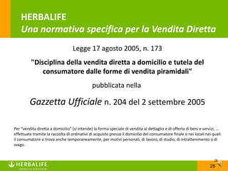 HERBALIFE
    Una normativa specifica per la Vendita Diretta
                                  Legge 17 agosto 2005, n. 173
          "Disciplina della vendita diretta a domicilio e tutela del
              consumatore dalle forme di vendita piramidali"
                                              pubblicata nella

         Gazzetta Ufficiale n. 204 del 2 settembre 2005

Per “vendita diretta a domicilio” (si intende) la forma speciale di vendita al dettaglio e di offerta di beni e servizi, …
effettuate tramite la raccolta di ordinativi di acquisto presso il domicilio del consumatore finale o nei locali nei quali
il consumatore si trova anche temporaneamente, per motivi personali, di lavoro, di studio, di intrattenimento o di
svago.


                                                                                                                      28
                                                                                                                   28
 